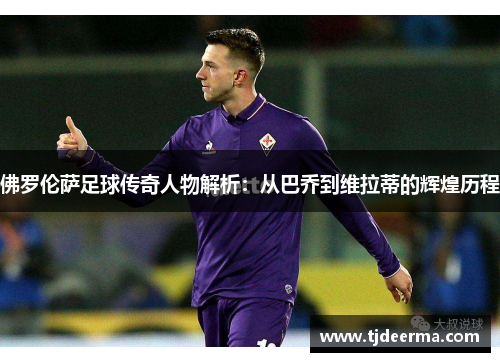 佛罗伦萨足球传奇人物解析：从巴乔到维拉蒂的辉煌历程