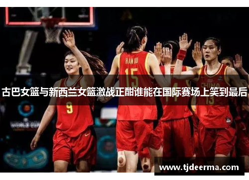 古巴女篮与新西兰女篮激战正酣谁能在国际赛场上笑到最后